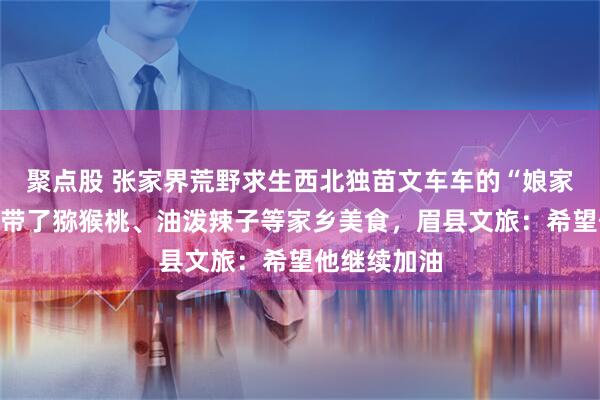 聚点股 张家界荒野求生西北独苗文车车的“娘家人”来了，带了猕猴桃、油泼辣子等家乡美食，眉县文旅：希望他继续加油