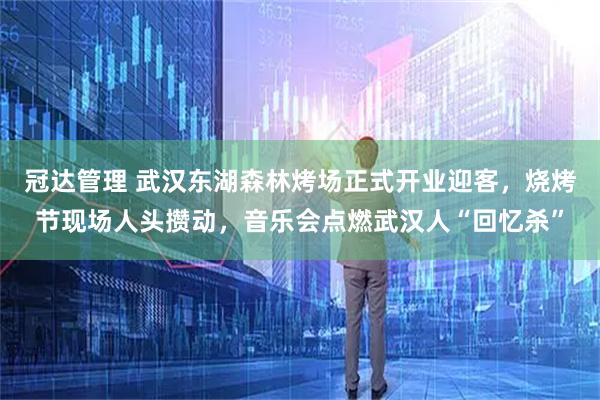 冠达管理 武汉东湖森林烤场正式开业迎客，烧烤节现场人头攒动，音乐会点燃武汉人“回忆杀”