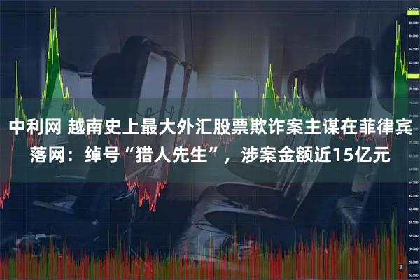 中利网 越南史上最大外汇股票欺诈案主谋在菲律宾落网：绰号“猎人先生”，涉案金额近15亿元