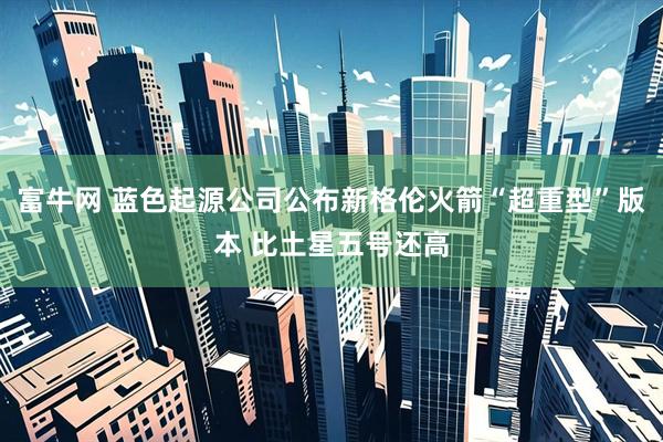 富牛网 蓝色起源公司公布新格伦火箭“超重型”版本 比土星五号还高