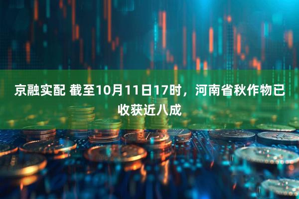 京融实配 截至10月11日17时，河南省秋作物已收获近八成