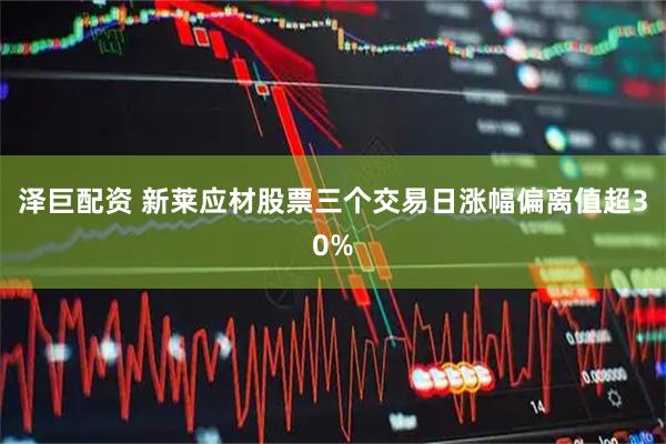 泽巨配资 新莱应材股票三个交易日涨幅偏离值超30%