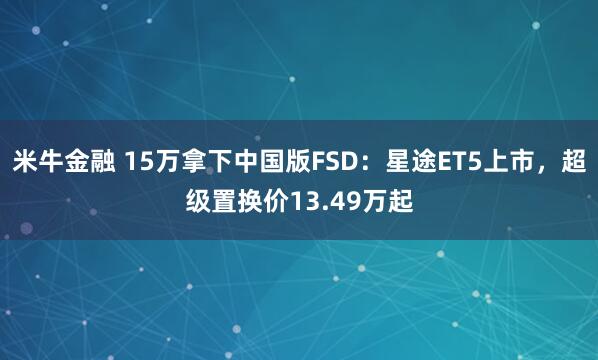 米牛金融 15万拿下中国版FSD：星途ET5上市，超级置换价13.49万起