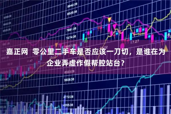 嘉正网  零公里二手车是否应该一刀切，是谁在为企业弄虚作假帮腔站台？