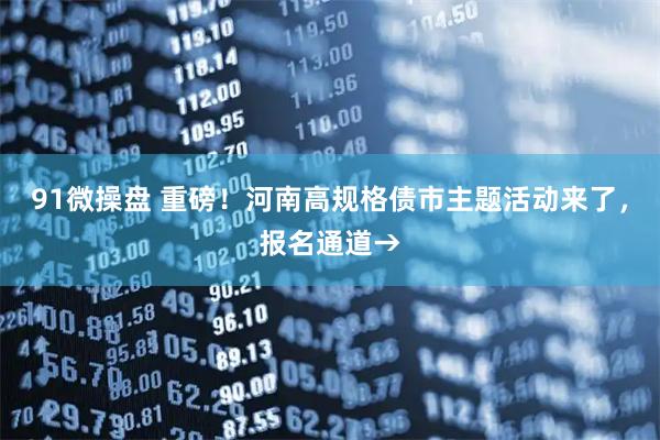 91微操盘 重磅！河南高规格债市主题活动来了，报名通道→
