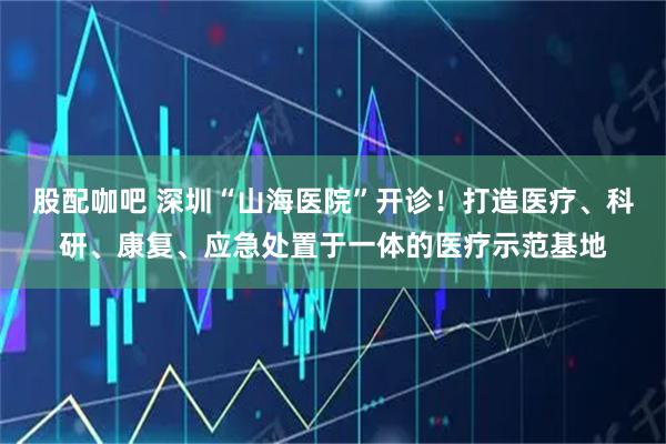 股配咖吧 深圳“山海医院”开诊！打造医疗、科研、康复、应急处置于一体的医疗示范基地