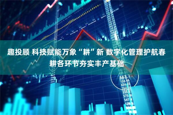 趣投顾 科技赋能万象“耕”新 数字化管理护航春耕各环节夯实丰产基础