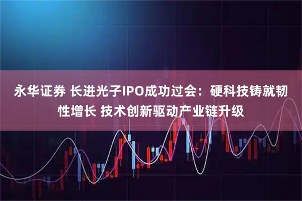 永华证券 长进光子IPO成功过会：硬科技铸就韧性增长 技术创新驱动产业链升级