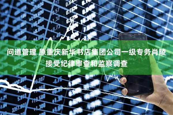 问道管理 原重庆新华书店集团公司一级专务肖陵接受纪律审查和监察调查