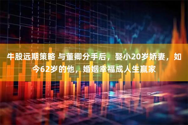 牛股远期策略 与董卿分手后，娶小20岁娇妻，如今62岁的他，婚姻幸福成人生赢家