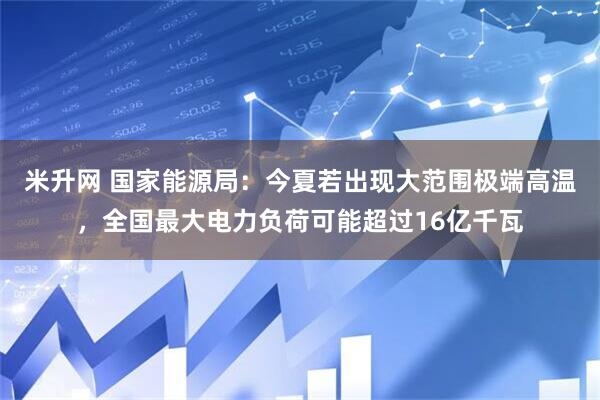 米升网 国家能源局：今夏若出现大范围极端高温，全国最大电力负荷可能超过16亿千瓦